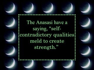 The Anasasi have a saying, " self-contradictory qualities meld to create strength.”   