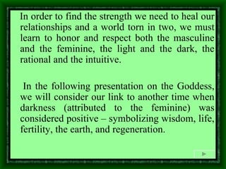 In order to find the strength we need to heal our relationships and a world torn in two, we must learn to honor and respect both the masculine and the feminine, the light and the dark, the rational and the intuitive.  In the following presentation on the Goddess, we will consider our link to another time when darkness (attributed to the feminine) was considered positive – symbolizing wisdom, life, fertility, the earth, and regeneration. 