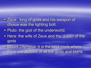 Zeus:  king of gods and his weapon of choice was the lighting bolt.Pluto: the god of the underworld.Hera: the wife of Zeus and the queen of the godsMount Olympus: it is the land mark where there are statues of all the gods and titans.