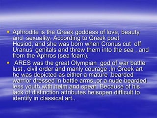 Aphrodite is the Greek goddess of love, beauty and  sexuality. According to Greek poet Hesiod, and she was born when Cronus cut  off Uranus’ genitals and threw them into the sea , and from the Aphros (sea foam).   ARES was the great Olympian  god of war battle lust , civil order and manly courage .In Greek art he was depicted as either a mature ,bearded warrior dressed in battle arms ,or a nude bearded less youth with helm and spear. Because of his lack of distinction attributes heisopen difficult to identify in classical art..