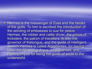 Hermes is the messenger of Zues and the herald of the gods. To him is ascribed the introduction of the sending of embassies to sue for peace.  Hermes, the robber and cattle driver, the prince of tricksters, the patron of travellers, is also the governor of thetongue, and the guide of intelligent speech.Hermes is called Argiphontes, for having killed the All-seeing Argus  who guarded, and Pschopompus for being the guide of souls to the underworld.