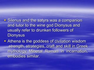 Silenus and the satyrs was a companion and tutor to the wine god Dionysus and usually refer to drunken followers of DionysusAthena is the goddess of civilation wisdom ,strength, strategies, craft and skill in Greek mythology. Mineral  Roman  in  incarnation, embodies similar.