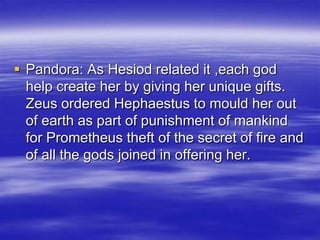 Pandora: As Hesiod related it ,each god help create her by giving her unique gifts. Zeus ordered Hephaestus to mould her out of earth as part of punishment of mankind for Prometheus theft of the secret of fire and of all the gods joined in offering her.