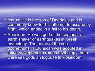 Icarus: He is the son of Daedalus and is commonly know for his attempt to escape by flight, which ended in a fall to his death.Poseidon: He was god of the sea and  a earth shaker of earthquakes in Greek mythology. The name of the sea-godnethuns in Etunscan was adopted in latine of Neptune in roman mythology, both were sea gods an logouse to Poseidom.