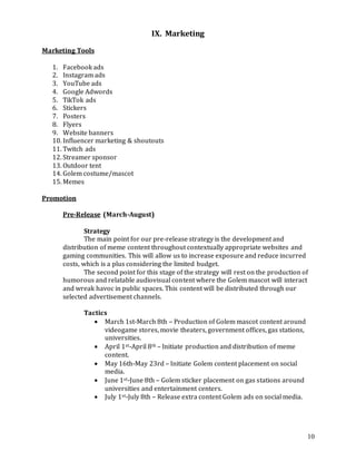 10
IX. Marketing
Marketing Tools
1. Facebook ads
2. Instagram ads
3. YouTube ads
4. Google Adwords
5. TikTok ads
6. Stickers
7. Posters
8. Flyers
9. Website banners
10. Influencer marketing & shoutouts
11. Twitch ads
12. Streamer sponsor
13. Outdoor tent
14. Golem costume/mascot
15. Memes
Promotion
Pre-Release (March-August)
Strategy
The main point for our pre-release strategy is the development and
distribution of meme content throughout contextually appropriate websites and
gaming communities. This will allow us to increase exposure and reduce incurred
costs, which is a plus considering the limited budget.
The second point for this stage of the strategy will rest on the production of
humorous and relatable audiovisual content where the Golem mascot will interact
and wreak havoc in public spaces. This content will be distributed through our
selected advertisement channels.
Tactics
 March 1st-March 8th – Production of Golem mascot content around
videogame stores, movie theaters, government offices, gas stations,
universities.
 April 1st-April 8th – Initiate production and distribution of meme
content.
 May 16th-May 23rd – Initiate Golem content placement on social
media.
 June 1st-June 8th – Golem sticker placement on gas stations around
universities and entertainment centers.
 July 1st-July 8th – Release extra content Golem ads on social media.
 