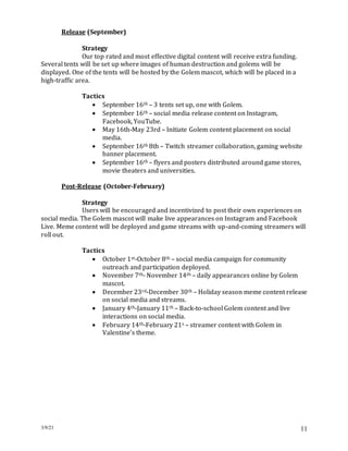 3/9/21 11
Release (September)
Strategy
Our top rated and most effective digital content will receive extra funding.
Several tents will be set up where images of human destruction and golems will be
displayed. One of the tents will be hosted by the Golem mascot, which will be placed in a
high-traffic area.
Tactics
 September 16th – 3 tents set up, one with Golem.
 September 16th – social media release content on Instagram,
Facebook, YouTube.
 May 16th-May 23rd – Initiate Golem content placement on social
media.
 September 16th 8th – Twitch streamer collaboration, gaming website
banner placement.
 September 16th – flyers and posters distributed around game stores,
movie theaters and universities.
Post-Release (October-February)
Strategy
Users will be encouraged and incentivized to post their own experiences on
social media. The Golem mascot will make live appearances on Instagram and Facebook
Live. Meme content will be deployed and game streams with up-and-coming streamers will
roll out.
Tactics
 October 1st-October 8th – social media campaign for community
outreach and participation deployed.
 November 7th- November 14th – daily appearances online by Golem
mascot.
 December 23rd-December 30th – Holiday season meme content release
on social media and streams.
 January 4th-January 11th – Back-to-school Golem content and live
interactions on social media.
 February 14th-February 21s – streamer content with Golem in
Valentine’s theme.
 