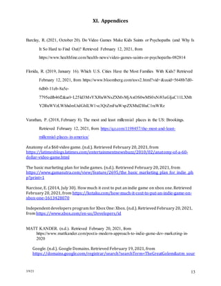 3/9/21 13
XI. Appendices
Barclay, R. (2021, October 20). Do Video Games Make Kids Saints or Psychopaths (and Why Is
It So Hard to Find Out)? Retrieved February 12, 2021, from
https://www.healthline.com/health-news/video-games-saints-or-psychopaths-082814
Florida, R. (2019, January 16). Which U.S. Cities Have the Most Families With Kids? Retrieved
February 12, 2021, from https://www.bloomberg.com/tosv2.html?vid=&uuid=5648b7d0-
6db0-11eb-8a5e-
7795edfb46f2&url=L25ld3MvYXJ0aWNsZXMvMjAxOS0wMS0xNi93aGljaC11LXMt
Y2l0aWVzLWhhdmUtdGhlLW1vc3QtZmFtaWxpZXMtd2l0aC1raWRz
Varathan, P. (2018, February 8). The most and least millennial places in the US: Brookings.
Retrieved February 12, 2021, from https://qz.com/1198457/the-most-and-least-
millennial-places-in-america/
Anatomy of a $60 video game. (n.d.). Retrieved February 20, 2021, from
https://latimesblogs.latimes.com/entertainmentnewsbuzz/2010/02/anatomy-of-a-60-
dollar-video-game.html
The basic marketing plan for indie games. (n.d.). Retrieved February 20, 2021, from
https://www.gamasutra.com/view/feature/2695/the_basic_marketing_plan_for_indie_.ph
p?print=1
Narcisse, E. (2014, July 30). How much it cost to put an indie game on xbox one. Retrieved
February 20, 2021, from https://kotaku.com/how-much-it-cost-to-put-an-indie-game-on-
xbox-one-1613428070
Independent developers program for Xbox One: Xbox. (n.d.). Retrieved February 20, 2021,
from https://www.xbox.com/en-us/Developers/id
MATT KANDER. (n.d.). Retrieved February 20, 2021, from
https://www.mattkander.com/post/a-modern-approach-to-indie-game-dev-marketing-in-
2020
Google. (n.d.). Google Domains. Retrieved February 19, 2021, from
https://domains.google.com/registrar/search?searchTerm=TheGreatGolem&utm_sour
 