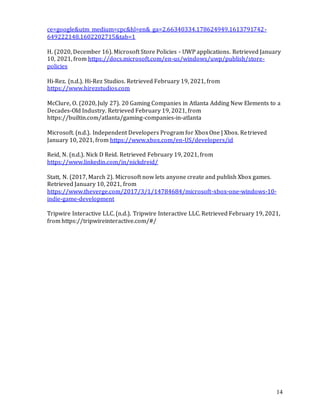 14
ce=google&utm_medium=cpc&hl=en&_ga=2.66340334.178624949.1613791742-
649222148.1602202715&tab=1
H. (2020, December 16). Microsoft Store Policies - UWP applications. Retrieved January
10, 2021, from https://docs.microsoft.com/en-us/windows/uwp/publish/store-
policies
Hi-Rez. (n.d.). Hi-Rez Studios. Retrieved February 19, 2021, from
https://www.hirezstudios.com
McClure, O. (2020, July 27). 20 Gaming Companies in Atlanta Adding New Elements to a
Decades-Old Industry. Retrieved February 19, 2021, from
https://builtin.com/atlanta/gaming-companies-in-atlanta
Microsoft. (n.d.). Independent Developers Program for XboxOne | Xbox. Retrieved
January 10, 2021, from https://www.xbox.com/en-US/developers/id
Reid, N. (n.d.). Nick D Reid. Retrieved February 19, 2021, from
https://www.linkedin.com/in/nickdreid/
Statt, N. (2017, March 2). Microsoft now lets anyone create and publish Xbox games.
Retrieved January 10, 2021, from
https://www.theverge.com/2017/3/1/14784684/microsoft-xbox-one-windows-10-
indie-game-development
Tripwire Interactive LLC. (n.d.). Tripwire Interactive LLC. Retrieved February 19, 2021,
from https://tripwireinteractive.com/#/
 