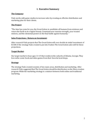 2
I. Executive Summary
The Company:
Vialo works with game studios to increase sales by creating an effective distribution and
marketing plan for their clients.
The Project:
“The time has come for you, the Great Golem, to annihilate all humans from existence and
return the Earth to its original beauty. Command your massive strength, your trusted
minions, and the elemental powers in the final battle against humanity. ”
Sales Projections / Return on Investment:
After research Vialo projects that The Great Golem will over double its initial investment of
$1500. If the strategy Vialo created is put into fruition The Great Golem sales will hit these
projections.
Target Market:
Our target market is boys ages 13-15 that resides in the suburbs of Atlanta, Georgia. They
love niche comic book and video games from their favorite local shops.
Strategy:
The strategy Vialo created consists of two main areas, distribution and marketing. After
research Vialo suggested that The Great Golem should be distribution on the Xbox creation
program. While the marketing strategy is a mixture between both online and traditional
marketing.
 