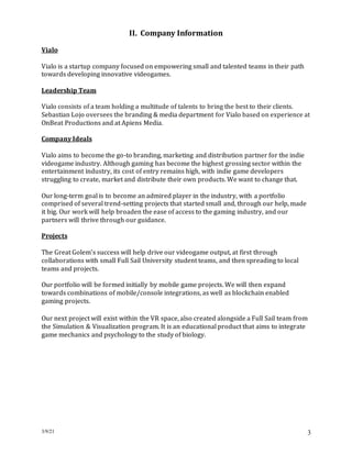3/9/21 3
II. Company Information
Vialo
Vialo is a startup company focused on empowering small and talented teams in their path
towards developing innovative videogames.
Leadership Team
Vialo consists of a team holding a multitude of talents to bring the best to their clients.
Sebastian Lojo oversees the branding & media department for Vialo based on experience at
OnBeat Productions and at Apiens Media.
Company Ideals
Vialo aims to become the go-to branding, marketing and distribution partner for the indie
videogame industry. Although gaming has become the highest grossing sector within the
entertainment industry, its cost of entry remains high, with indie game developers
struggling to create, market and distribute their own products. We want to change that.
Our long-term goal is to become an admired player in the industry, with a portfolio
comprised of several trend-setting projects that started small and, through our help, made
it big. Our work will help broaden the ease of access to the gaming industry, and our
partners will thrive through our guidance.
Projects
The Great Golem’s success will help drive our videogame output, at first through
collaborations with small Full Sail University student teams, and then spreading to local
teams and projects.
Our portfolio will be formed initially by mobile game projects. We will then expand
towards combinations of mobile/console integrations, as well as blockchain enabled
gaming projects.
Our next project will exist within the VR space, also created alongside a Full Sail team from
the Simulation & Visualization program. It is an educational product that aims to integrate
game mechanics and psychology to the study of biology.
 