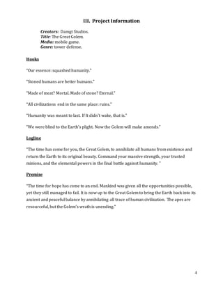 4
III. Project Information
Creators: Damgt Studios.
Title: The Great Golem.
Media: mobile game.
Genre: tower defense.
Hooks
“Our essence: squashed humanity.”
“Stoned humans are better humans.”
“Made of meat? Mortal. Made of stone? Eternal.”
“All civilizations end in the same place: ruins.”
“Humanity was meant to last. If It didn’t wake, that is.”
“We were blind to the Earth’s plight. Now the Golem will make amends.”
Logline
“The time has come for you, the Great Golem, to annihilate all humans from existence and
return the Earth to its original beauty. Command your massive strength, your trusted
minions, and the elemental powers in the final battle against humanity. ”
Premise
“The time for hope has come to an end. Mankind was given all the opportunities possible,
yet they still managed to fail. It is now up to the Great Golem to bring the Earth back into its
ancient and peaceful balance by annihilating all trace of human civilization. The apes are
resourceful, but the Golem’s wrath is unending.”
 