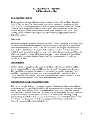 3/9/21 7
VI. Distribution - Year One:
Self-Distribution Plan
Brick and Mortar Outlets
The first store we considered as a potential brick and mortar outlet was Titan Games &
Comics. They are one of the most popular independent game stores in Atlanta and it is
north from the city in one of the suburbs which is in-line with our target market. The next
place that could be a possible brick and mortar outlet is Oxford Comics & Games. This
location is right near the suburb Buckhead which is one of the wealthiest areas. Lots of
wealthy families live there which again fits perfect for the young target market with
disposable incomes.
Aggregator
The online aggregator suggested by The Great Golem’s creators was Xbox. After conducting
research, it shows that Xbox has the best option for independent developers. It only has a
one-time fee of somewhere around $20-$100 and this was the cheapest option research
could find. The Xbox Creator Program includes multiple education resources that comes
included, which is a great bonus that can help out The Great Golem’s young team. Xbox only
takes 5 percent off of revenue, which again is the best revenue split research found. They
do not require a portfolio, they just check to see if the game runs correctly and is not
harmful in any way.
Project Website
For the website domain, thegreatgolem.com is not taken which means it only costs $12 a
year to maintain it. The website would lead to the Microsoft store to purchase the game.
There would be pictures and short videos of gameplay all around the homepage. There
would be a team page which would have bios of the people who created it and then of
course there would be a support page. This page would have a way for customers to send
their problems which will be talked about more in the next section.
Customer Relationship Management Systems
There are great, affordable ways to manage customer relationships. Like mentioned in the
section above the first way The Great Golem will manage customer relationships will be the
support page on the website. When customers have any issues, they can send a message
which will send it to a link email. This a great way to maintain the game because if there are
issues the customers can directly tell the team. The team can collect emails by having
players adding them before they can play. You can use most popular CRMs to collect emails
for free and once the game is profitable enough you can start to pay for the software.
Research recommends Hootsuite or Salesforce.
 