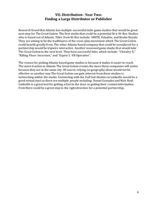 8
VII. Distribution - Year Two:
Finding a Large Distributor or Publisher
Research found that Atlanta has multiple successful indie game studios that would be great
next step for The Great Golem. The first studio that could be a potential fit is Hi-Rez Studios
who is based out of Atlanta. Titles from Hi-Rez include: SMITE, Paladins, and Realm Royale.
They are aiming to be the trailblazers of the cross-play movement which The Great Golem
could benefit greatly from. The other Atlanta based company that could be considered for a
partnership would be tripwire interactive. Another seasoned game studio that would take
The Great Golem to the next level. They have successful titles which include: “Chivalry II,”
“Killing Floor: Incursion,” and “Espire 1: VR Operative”.
The reason for picking Atlanta based game studios is because it makes it easier to reach.
The more traction in Atlanta The Great Golem creates the more these companies will notice
because they are in the same city. Of course, relying on geography alone would not be
effective so another way The Great Golem can gain interest from these studios is
networking within the studio. Connecting with the Full Sail Alumni on LinkedIn would be a
good virtual start as there are multiple people including: Daniel Gonzalez and Nick Reid.
LinkedIn is a great tool for getting a foot in the door so getting their contact information
from there could be a great step in the right direction for a potential partnership.
 