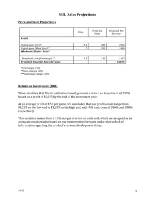 3/9/21 9
VIII. Sales Projections
Price and Sales Projections
Price
Projected
Units
Projected Net
Revenue
Retail
Digital game (iOS)* 8.5 300 2550
Digital game (Xbox Live)** 7 200 1400
Wholesale/Dealer Price*
Download code (Gamestop)*** 7.5 150 1125
Projected Total Net Sales Revenue $5075
*iOS charges 15%
**Xbox charges 30%
***Gamestop charges 25%
Return on Investment (ROI)
Vialo calculates that The Great Golem should generate a return on investment of 338%
based on a profit of $5,075 by the end of the investment year.
At an average profit of $7.8 per game, we concluded that our profits could range from
$4,295 on the low end to $5,855 on the high end, with ROI variations of 286% and 390%
respectively.
This variation comes from a 15% margin of error on units sold, which we assigned as an
adequate consideration based on our conservative forecasts and a relative lack of
information regarding the product’s current development status.
 