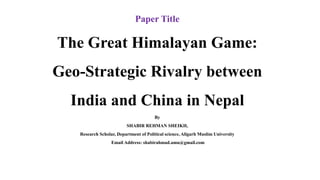 Paper Title
The Great Himalayan Game:
Geo-Strategic Rivalry between
India and China in Nepal
By
SHABIR REHMAN SHEIKH,
Research Scholar, Department of Political science, Aligarh Muslim University
Email Address: shabirahmad.amu@gmail.com
 