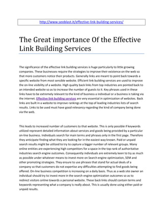 http://www.seoblast.it/effective-link-building-services/




The Great importance Of the Effective
Link Building Services

The significance of the effective link building services is huge particularly to little growing
companies. These businesses require the strategies to improve their existence on the web so
that more customers notice their products. Generally links are meant to point back towards a
specific website from most sensible website. Efficient link building services are used to improve
the on-line visibility of a website. High quality back links from top industries are pointed back to
an intended website so as to increase the number of guests to it. Key phrases used in these
links have to be extremely relevant to the kind of business a individual or a business is taking via
the internet. Effective link building services are very essential in optimization of websites. Back
links are built in a website to improve rankings at the top of leading industries lists of search
results. Links to be used must have good relevancy regarding the kind of company being done
via the web.



This leads to increased number of customers to that website. This is only possible if keywords
utilized represent detailed information about services and goods being provided by a particular
on-line business. Individuals search for main terms and phrases only in the first page. Therefore
they anticipate finding what they are looking for in the easiest way known. Paid or unpaid
search results might be utilized to try to capture a bigger number of relevant groups. Many
online entities are experiencing high competitors for a space in the top rank of authoritative
industries search engine outcomes. Consequently individuals are extremely keen to try as much
as possible under whatever means to invest more on Search engine optimization, SEM and
other promoting strategies. They ensure to use phrases that stand for actual deals of a
company so that customers do not expertise any difficulties attempting to find goods being
offered. On-line business competition is increasing on a daily basis. Thus as a web site owner an
individual should try to invest more in the search engine optimization outcomes so as to
redirect visitors online towards a personal website. These back links should contain terms and
keywords representing what a company is really about. This is usually done using either paid or
unpaid results.
 
