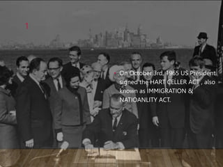 • On October 3rd, 1965 US President
signed the HART CELLER ACT , also
known as IMMIGRATION &
NATIOANLITY ACT.
1
 