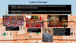 Cultural Heritage
1. Festival: Jaipur hosts vibrant festivals such as the Jaipur Literature Festival, Teej, and
Gangaur, reflecting its rich cultural tapestry
2. Craftsmanship: The city is famous for its traditional crafts, including gemstone cutting, jewelry
making, and hand-painted textiles
Jaipur Literature
Festival Teej Festival of
Jaipur
Handicrafts, hand-
painted textiles and
beautiful jewellery
available in Jaipur
 