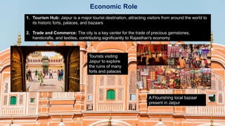 Economic Role
1. Tourism Hub: Jaipur is a major tourist destination, attracting visitors from around the world to
its historic forts, palaces, and bazaars
2. Trade and Commerce: The city is a key center for the trade of precious gemstones,
handicrafts, and textiles, contributing significantly to Rajasthan's economy
Tourists visiting
Jaipur to explore
the ruins of many
forts and palaces
A Flourishing local bazaar
present in Jaipur
 