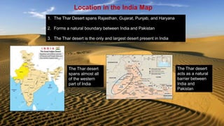 Location in the India Map
1. The Thar Desert spans Rajasthan, Gujarat, Punjab, and Haryana
2. Forms a natural boundary between India and Pakistan
3. The Thar desert is the only and largest desert present in India
The Thar desert
spans almost all
of the western
part of India
The Thar desert
acts as a natural
barrier between
India and
Pakistan
 