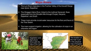 Major Rivers
1. The Luni River originates in the Pushkar Valley of the Aravalli Range
near Ajmer, Rajasthan
2. The Ghaggar-Hakra River, linked to the mythical Sarasvati, flows
seasonally from the Shivalik Hills through Punjab, Haryana,
Rajasthan, and Sindh
3. These rivers provide crucial water resources for the flora and fauna of
the Thar Desert
4. The rivers support irrigation, allowing for the cultivation of crops in an
otherwise arid region
Vegetation and
Agriculture
thrive with the
help of the river
The location of
the river ‘Luni’
in the physical
map of Gujarat
 
