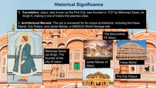 Historical Significance
1. Foundation: Jaipur, also known as the Pink City, was founded in 1727 by Maharaja Sawai Jai
Singh II, making it one of India's first planned cities
2. Architectural Marvels: The city is renowned for its unique architecture, including the Hawa
Mahal, City Palace, and Jantar Mantar, a UNESCO World Heritage site
Maharaja Sawai
Jai Singh, The
founder of the
city of Jaipur
The Monuments
Of Jaipur,
Jantar Mantar of
Jaipur
Hawa Mahal
The City Palace
 