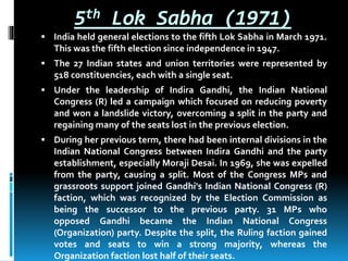 5th Lok Sabha (1971)
 India held general elections to the fifth Lok Sabha in March 1971.
This was the fifth election since independence in 1947.
 The 27 Indian states and union territories were represented by
518 constituencies, each with a single seat.
 Under the leadership of Indira Gandhi, the Indian National
Congress (R) led a campaign which focused on reducing poverty
and won a landslide victory, overcoming a split in the party and
regaining many of the seats lost in the previous election.
 During her previous term, there had been internal divisions in the
Indian National Congress between Indira Gandhi and the party
establishment, especially Moraji Desai. In 1969, she was expelled
from the party, causing a split. Most of the Congress MPs and
grassroots support joined Gandhi's Indian National Congress (R)
faction, which was recognized by the Election Commission as
being the successor to the previous party. 31 MPs who
opposed Gandhi became the Indian National Congress
(Organization) party. Despite the split, the Ruling faction gained
votes and seats to win a strong majority, whereas the
Organization faction lost half of their seats.
 