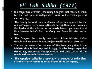 6th Lok Sabha (1977)
 In a major turn of events, the ruling Congress lost control of India
for the first time in independent India in the Indian general
election, 1977.
 The hastily formed, Janata alliance of parties opposed to the
ruling Congress party, won 298 seats. Moraji Desai was chosen as
the leader of the alliance in the newly formed parliament and
thus became India's first non-Congress Prime Minister on 24
March.
 The Congress lost nearly 200 seats. Prime Minister Indira
Gandhi and her powerful son, Sanjay Gandhi both lost their seats.
 The election came after the end of The Emergency that Prime
Minister Gandhi had imposed in 1975; it effectively suspended
democracy, suppressed the opposition, and took control of the
media with authoritarian measures.
 The opposition called for a restoration of democracy and Indians
saw the election results as a repudiation of the Emergency.
 