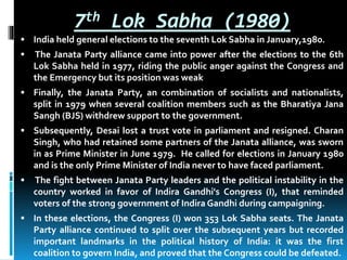 7th Lok Sabha (1980)
 India held general elections to the seventh Lok Sabha in January,1980.
 The Janata Party alliance came into power after the elections to the 6th
Lok Sabha held in 1977, riding the public anger against the Congress and
the Emergency but its position was weak
 Finally, the Janata Party, an combination of socialists and nationalists,
split in 1979 when several coalition members such as the Bharatiya Jana
Sangh (BJS) withdrew support to the government.
 Subsequently, Desai lost a trust vote in parliament and resigned. Charan
Singh, who had retained some partners of the Janata alliance, was sworn
in as Prime Minister in June 1979. He called for elections in January 1980
and is the only Prime Minister of India never to have faced parliament.
 The fight between Janata Party leaders and the political instability in the
country worked in favor of Indira Gandhi's Congress (I), that reminded
voters of the strong government of Indira Gandhi during campaigning.
 In these elections, the Congress (I) won 353 Lok Sabha seats. The Janata
Party alliance continued to split over the subsequent years but recorded
important landmarks in the political history of India: it was the first
coalition to govern India, and proved that the Congress could be defeated.
 