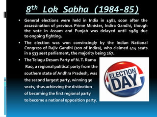 8th Lok Sabha (1984-85)
 General elections were held in India in 1984 soon after the
assassination of previous Prime Minister, Indira Gandhi, though
the vote in Assam and Punjab was delayed until 1985 due
to ongoing fighting.
 The election was won convincingly by the Indian National
Congress of Rajiv Gandhi (son of Indira), who claimed 414 seats
in a 533 seat parliament, the majority being 267.
 TheTelugu Desam Party of N.T. Rama
Rao, a regional political party from the
southern state of Andhra Pradesh, was
the second largest party, winning 30
seats, thus achieving the distinction
of becoming the first regional party
to become a national opposition party.
 