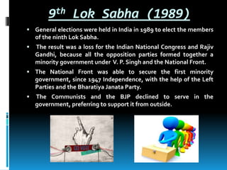 9th Lok Sabha (1989)
 General elections were held in India in 1989 to elect the members
of the ninth Lok Sabha.
 The result was a loss for the Indian National Congress and Rajiv
Gandhi, because all the opposition parties formed together a
minority government under V. P. Singh and the National Front.
 The National Front was able to secure the first minority
government, since 1947 Independence, with the help of the Left
Parties and the Bharatiya Janata Party.
 The Communists and the BJP declined to serve in the
government, preferring to support it from outside.
 