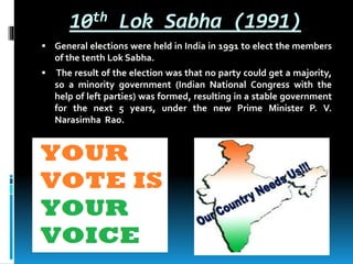 10th Lok Sabha (1991)
 General elections were held in India in 1991 to elect the members
of the tenth Lok Sabha.
 The result of the election was that no party could get a majority,
so a minority government (Indian National Congress with the
help of left parties) was formed, resulting in a stable government
for the next 5 years, under the new Prime Minister P. V.
Narasimha Rao.
 