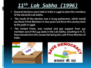 11th Lok Sabha (1996)
 General elections were held in India in 1996 to elect the members
of the eleventh Lok Sabha.
 The result of the election was a hung parliament, which would
see three Prime Ministers in two years and force the country back
to the polls in 1998.
 The United Front, was created and got support from 332
members out of the 545 seats in the Lok Sabha, resulting in H. D.
Deve Gowda from the Janata Dal being the 12th Prime Minister of
India.
 