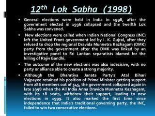12th Lok Sabha (1998)
 General elections were held in India in 1998, after the
government elected in 1996 collapsed and the twelfth Lok
Sabha was convened.
 New elections were called when Indian National Congress (INC)
left the United Front government led by I. K. Gujral, after they
refused to drop the regional Dravida Munnetra Kazhagam (DMK)
party from the government after the DMK was linked by an
investigative panel to Sri Lankan separatists blamed for the
killing of Rajiv Gandhi.
 The outcome of the new elections was also indecisive, with no
party or alliance able to create a strong majority.
 Although the Bharatiya Janata Party's Atal Bihari
Vajpayee retained his position of Prime Minister getting support
from 286 members out of 545, the government collapsed again in
late 1998 when the All India Anna Dravida Munnetra Kazhagam,
with its 18 seats, withdrew their support, leading to new
elections in 1999. It also marked the first time since
independence that India's traditional governing party, the INC,
failed to win two consecutive elections.
 