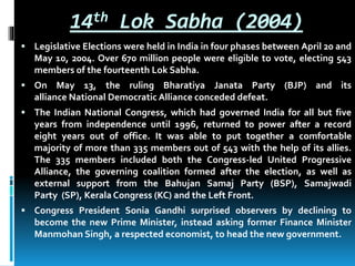 14th Lok Sabha (2004)
 Legislative Elections were held in India in four phases between April 20 and
May 10, 2004. Over 670 million people were eligible to vote, electing 543
members of the fourteenth Lok Sabha.
 On May 13, the ruling Bharatiya Janata Party (BJP) and its
alliance National Democratic Alliance conceded defeat.
 The Indian National Congress, which had governed India for all but five
years from independence until 1996, returned to power after a record
eight years out of office. It was able to put together a comfortable
majority of more than 335 members out of 543 with the help of its allies.
The 335 members included both the Congress-led United Progressive
Alliance, the governing coalition formed after the election, as well as
external support from the Bahujan Samaj Party (BSP), Samajwadi
Party (SP), Kerala Congress (KC) and the Left Front.
 Congress President Sonia Gandhi surprised observers by declining to
become the new Prime Minister, instead asking former Finance Minister
Manmohan Singh, a respected economist, to head the new government.
 