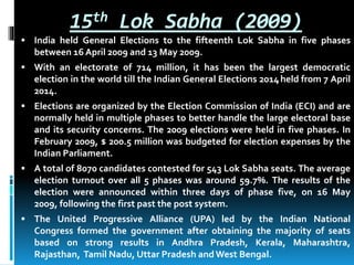 15th Lok Sabha (2009)
 India held General Elections to the fifteenth Lok Sabha in five phases
between 16 April 2009 and 13 May 2009.
 With an electorate of 714 million, it has been the largest democratic
election in the world till the Indian General Elections 2014held from 7 April
2014.
 Elections are organized by the Election Commission of India (ECI) and are
normally held in multiple phases to better handle the large electoral base
and its security concerns. The 2009 elections were held in five phases. In
February 2009, $ 200.5 million was budgeted for election expenses by the
Indian Parliament.
 A total of 8070 candidates contested for 543 Lok Sabha seats. The average
election turnout over all 5 phases was around 59.7%. The results of the
election were announced within three days of phase five, on 16 May
2009, following the first past the post system.
 The United Progressive Alliance (UPA) led by the Indian National
Congress formed the government after obtaining the majority of seats
based on strong results in Andhra Pradesh, Kerala, Maharashtra,
Rajasthan, Tamil Nadu, Uttar Pradesh andWest Bengal.
 