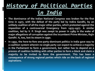 History of Political Parties
in India
 The dominance of the Indian National Congress was broken for the first
time in 1977, with the defeat of the party led by Indira Gandhi, by an
unlikely coalition of all the major other parties, which protested against the
imposition of a controversial Emergency from 1975–1977. A similar
coalition, led by V. P. Singh was swept to power in 1989 in the wake of
major allegations of corruption against the incumbent Prime Minister, Rajiv
Gandhi. It, too, lost its steam in 1990.
 In 1992, the here-to-fore one-party-dominant politics in India gave way to
a coalition system wherein no single party can expect to achieve a majority
in the Parliament to form a government, but rather has to depend on a
process of coalition building with other parties to form a block and claim a
majority to be invited to form the government. This has been a
consequence of strong regional parties which ride on the back of regional
aspirations.
 