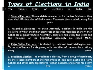 Types of Elections in India
 The various types of elections in India are:
1) General Elections: The candidates are elected for the Lok Sabha and they
are called MPs(Member of Parliament). These elections are held every five
years.
2) Assembly Elections: The State Assembly elections in India are the
elections in which the Indian electorate choose the members of the Vidhan
Sabha (or Legislative/State Assembly). They are held every five years and
the members of the Legislative Assembly are called MLAs.
3) Rajya Sabha Elections: It is elected by state and territorial legislatures.
Terms of office are for six years, with one third of the members retiring
every two years.
4) President Election: The President is elected, from a group of nominees,
by the elected members of the Parliament of India (Lok Sabha and Rajya
Sabha) and of the state legislatures (Vidhan Sabhas), and serves for a term
of five years.
 