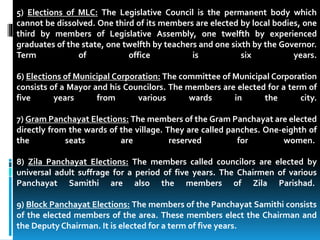 5) Elections of MLC: The Legislative Council is the permanent body which
cannot be dissolved. One third of its members are elected by local bodies, one
third by members of Legislative Assembly, one twelfth by experienced
graduates of the state, one twelfth by teachers and one sixth by the Governor.
Term of office is six years.
6) Elections of Municipal Corporation: The committee of Municipal Corporation
consists of a Mayor and his Councilors. The members are elected for a term of
five years from various wards in the city.
7) Gram Panchayat Elections: The members of the Gram Panchayat are elected
directly from the wards of the village. They are called panches. One-eighth of
the seats are reserved for women.
8) Zila Panchayat Elections: The members called councilors are elected by
universal adult suffrage for a period of five years. The Chairmen of various
Panchayat Samithi are also the members of Zila Parishad.
9) Block Panchayat Elections: The members of the Panchayat Samithi consists
of the elected members of the area. These members elect the Chairman and
the Deputy Chairman. It is elected for a term of five years.
 