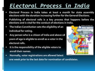 Electoral Process in India
 Electoral Process in India takes at least a month for state assembly
elections with the duration increasing further for the General Elections.
 Publishing of electoral rolls is a key process that happens before the
elections and is vital for the conduct of elections in India.
 The Indian Constitution sets the eligibility of an
individual for voting.
 Any person who is a citizen of India and above 18
years of age is eligible to enroll as a voter in the
electoral rolls.
 It is the responsibility of the eligible voters to
enroll their names.
 Normally, voter registrations are allowed latest
one week prior to the last date for nomination of candidates.
 