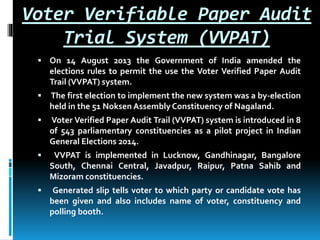 Voter Verifiable Paper Audit
Trial System (VVPAT)
 On 14 August 2013 the Government of India amended the
elections rules to permit the use the Voter Verified Paper Audit
Trail (VVPAT) system.
 The first election to implement the new system was a by-election
held in the 51 Noksen AssemblyConstituency of Nagaland.
 Voter Verified Paper Audit Trail (VVPAT) system is introduced in 8
of 543 parliamentary constituencies as a pilot project in Indian
General Elections 2014.
 VVPAT is implemented in Lucknow, Gandhinagar, Bangalore
South, Chennai Central, Javadpur, Raipur, Patna Sahib and
Mizoram constituencies.
 Generated slip tells voter to which party or candidate vote has
been given and also includes name of voter, constituency and
polling booth.
 