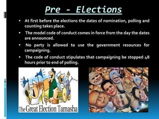 Pre - Elections
 At first before the elections the dates of nomination, polling and
counting takes place.
 The model code of conduct comes in force from the day the dates
are announced.
 No party is allowed to use the government resources for
campaigning.
 The code of conduct stipulates that campaigning be stopped 48
hours prior to end of polling.
 