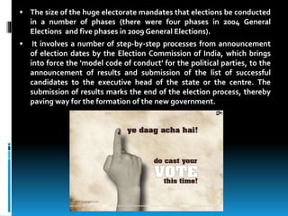  The size of the huge electorate mandates that elections be conducted
in a number of phases (there were four phases in 2004 General
Elections and five phases in 2009 General Elections).
 It involves a number of step-by-step processes from announcement
of election dates by the Election Commission of India, which brings
into force the 'model code of conduct' for the political parties, to the
announcement of results and submission of the list of successful
candidates to the executive head of the state or the centre. The
submission of results marks the end of the election process, thereby
paving way for the formation of the new government.
 