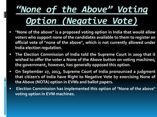 “None of the Above” Voting
Option (Negative Vote)
 "None of the above" is a proposed voting option in India that would allow
voters who support none of the candidates available to them to register an
official vote of "none of the above", which is not currently allowed under
India election regulation.
 The Election Commission of India told the Supreme Court in 2009 that it
wished to offer the voter a None of the Above button on voting machines;
the government, however, has generally opposed this option.
 On September 27, 2013, Supreme Court of India pronounced a judgment
that citizen's of India have Right to Negative Vote by exercising None of
the Above (NOTA) option in EVMs and ballot papers.
 Election Commission has implemented this option of "None of the above"
voting option in EVM machines.
 