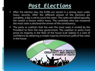 Post Elections
 After the election day, the EVMs are stored in a strong room under
heavy security. After the different phases of the elections are
complete, a day is set to count the votes. The votes are tallied typically,
the verdict is known within hours. The candidate who has mustered
the most votes is declared the winner of the constituency.
 The party or coalition that has won the most seats is invited by the
President to form the new government. The coalition or party must
prove its majority in the floor of the house (Lok Sabha) in a vote of
confidence by obtaining a simple majority (minimum 50%) of the votes
in the house.
 