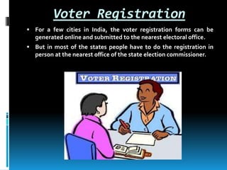 Voter Registration
 For a few cities in India, the voter registration forms can be
generated online and submitted to the nearest electoral office.
 But in most of the states people have to do the registration in
person at the nearest office of the state election commissioner.
 