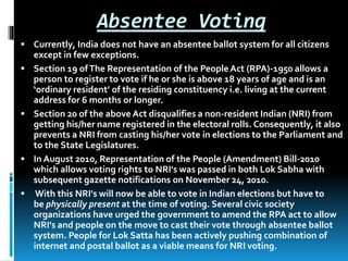 Absentee Voting
 Currently, India does not have an absentee ballot system for all citizens
except in few exceptions.
 Section 19 ofThe Representation of the PeopleAct (RPA)-1950 allows a
person to register to vote if he or she is above 18 years of age and is an
‘ordinary resident’ of the residing constituency i.e. living at the current
address for 6 months or longer.
 Section 20 of the above Act disqualifies a non-resident Indian (NRI) from
getting his/her name registered in the electoral rolls. Consequently, it also
prevents a NRI from casting his/her vote in elections to the Parliament and
to the State Legislatures.
 In August 2010, Representation of the People (Amendment) Bill-2010
which allows voting rights to NRI's was passed in both Lok Sabha with
subsequent gazette notifications on November 24, 2010.
 With this NRI's will now be able to vote in Indian elections but have to
be physically present at the time of voting. Several civic society
organizations have urged the government to amend the RPA act to allow
NRI's and people on the move to cast their vote through absentee ballot
system. People for Lok Satta has been actively pushing combination of
internet and postal ballot as a viable means for NRI voting.
 
