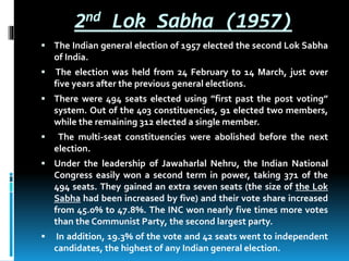 2nd Lok Sabha (1957)
 The Indian general election of 1957 elected the second Lok Sabha
of India.
 The election was held from 24 February to 14 March, just over
five years after the previous general elections.
 There were 494 seats elected using ”first past the post voting”
system. Out of the 403 constituencies, 91 elected two members,
while the remaining 312 elected a single member.
 The multi-seat constituencies were abolished before the next
election.
 Under the leadership of Jawaharlal Nehru, the Indian National
Congress easily won a second term in power, taking 371 of the
494 seats. They gained an extra seven seats (the size of the Lok
Sabha had been increased by five) and their vote share increased
from 45.0% to 47.8%. The INC won nearly five times more votes
than the Communist Party, the second largest party.
 In addition, 19.3% of the vote and 42 seats went to independent
candidates, the highest of any Indian general election.
 