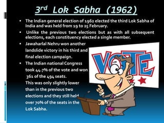 3rd Lok Sabha (1962)
 The Indian general election of 1962 elected the third Lok Sabha of
India and was held from 19 to 25 February.
 Unlike the previous two elections but as with all subsequent
elections, each constituency elected a single member.
 Jawaharlal Nehru won another
landslide victory in his third and
final election campaign.
 The Indian national Congress
took 44.7% of the vote and won
361 of the 494 seats.
This was only slightly lower
than in the previous two
elections and they still held
over 70% of the seats in the
Lok Sabha.
 