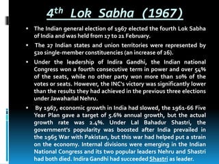 4th Lok Sabha (1967)
 The Indian general election of 1967 elected the fourth Lok Sabha
of India and was held from 17 to 21 February.
 The 27 Indian states and union territories were represented by
520 single-member constituencies (an increase of 26).
 Under the leadership of Indira Gandhi, the Indian national
Congress won a fourth consecutive term in power and over 54%
of the seats, while no other party won more than 10% of the
votes or seats. However, the INC's victory was significantly lower
than the results they had achieved in the previous three elections
under Jawaharlal Nehru.
 By 1967, economic growth in India had slowed, the 1961-66 Five
Year Plan gave a target of 5.6% annual growth, but the actual
growth rate was 2.4%. Under Lal Bahadur Shastri, the
government's popularity was boosted after India prevailed in
the 1965 War with Pakistan, but this war had helped put a strain
on the economy. Internal divisions were emerging in the Indian
National Congress and its two popular leaders Nehru and Shastri
had both died. Indira Gandhi had succeeded Shastri as leader.
 